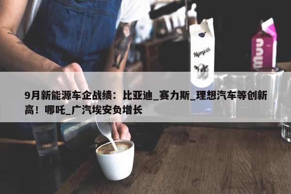 9月新能源车企战绩：比亚迪_赛力斯_理想汽车等创新高！哪吒_广汽埃安负增长