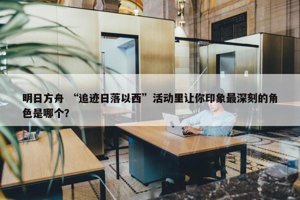 明日方舟 “追迹日落以西”活动里让你印象最深刻的角色是哪个？