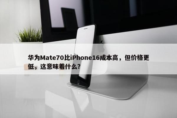 华为Mate70比iPhone16成本高，但价格更低，这意味着什么？