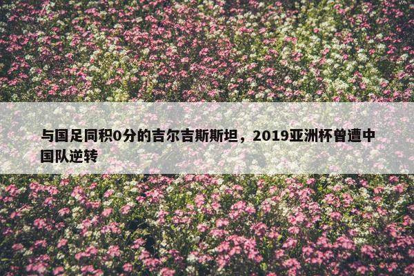 与国足同积0分的吉尔吉斯斯坦，2019亚洲杯曾遭中国队逆转