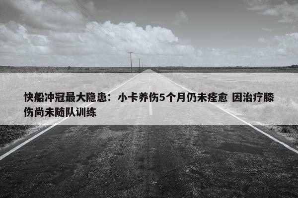 快船冲冠最大隐患：小卡养伤5个月仍未痊愈 因治疗膝伤尚未随队训练