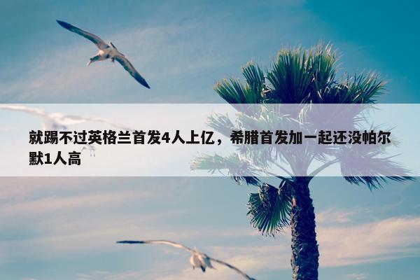 就踢不过英格兰首发4人上亿，希腊首发加一起还没帕尔默1人高