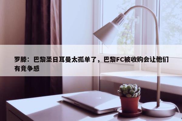 罗滕：巴黎圣日耳曼太孤单了，巴黎FC被收购会让他们有竞争感