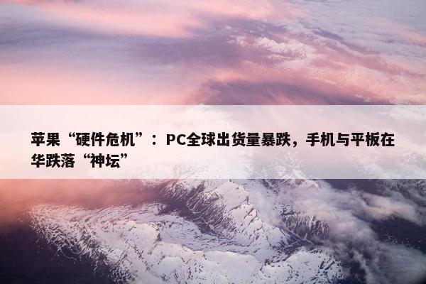 苹果“硬件危机”：PC全球出货量暴跌，手机与平板在华跌落“神坛”