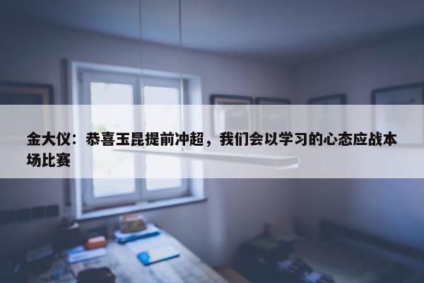 金大仪：恭喜玉昆提前冲超，我们会以学习的心态应战本场比赛