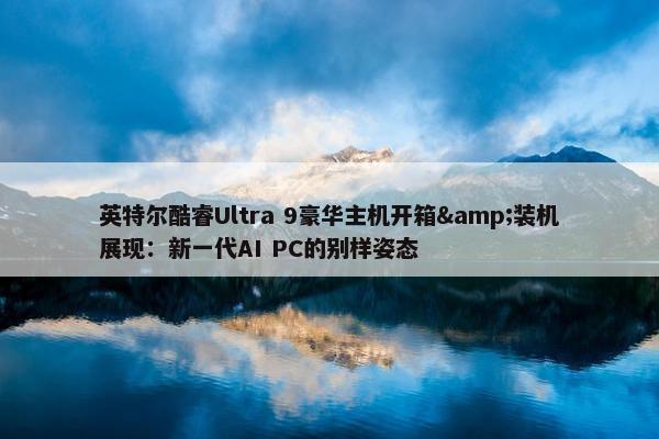 英特尔酷睿Ultra 9豪华主机开箱&装机展现：新一代AI PC的别样姿态