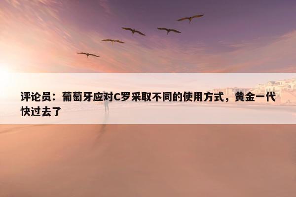 评论员：葡萄牙应对C罗采取不同的使用方式，黄金一代快过去了