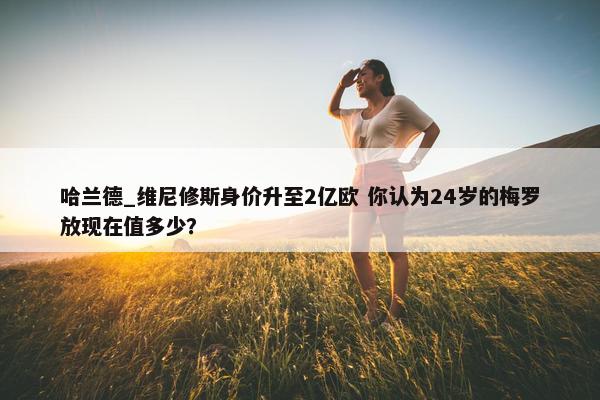 哈兰德_维尼修斯身价升至2亿欧 你认为24岁的梅罗放现在值多少？