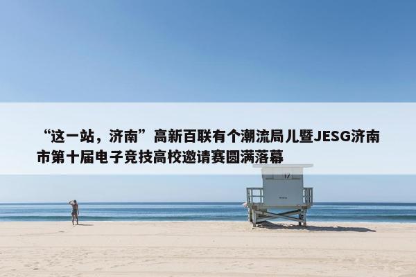 “这一站，济南”高新百联有个潮流局儿暨JESG济南市第十届电子竞技高校邀请赛圆满落幕