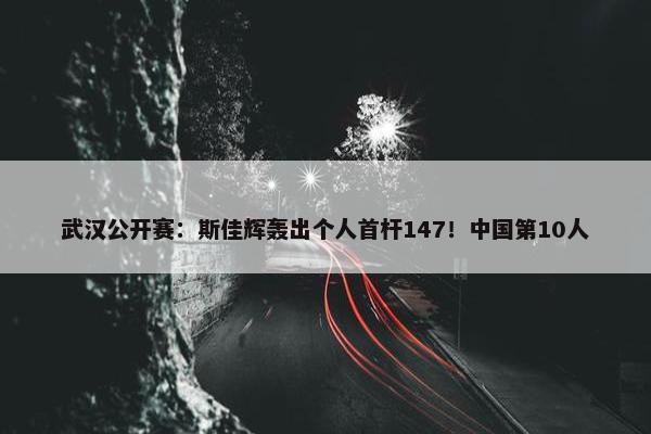 武汉公开赛：斯佳辉轰出个人首杆147！中国第10人