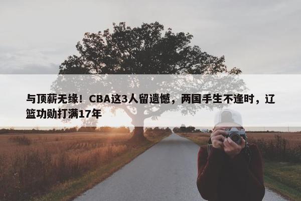 与顶薪无缘！CBA这3人留遗憾，两国手生不逢时，辽篮功勋打满17年