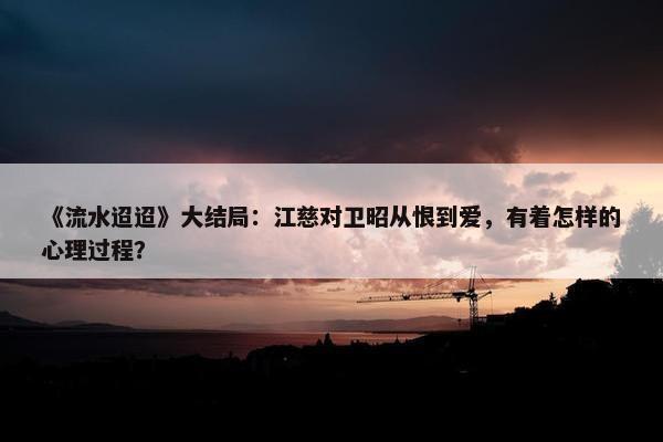 《流水迢迢》大结局：江慈对卫昭从恨到爱，有着怎样的心理过程？