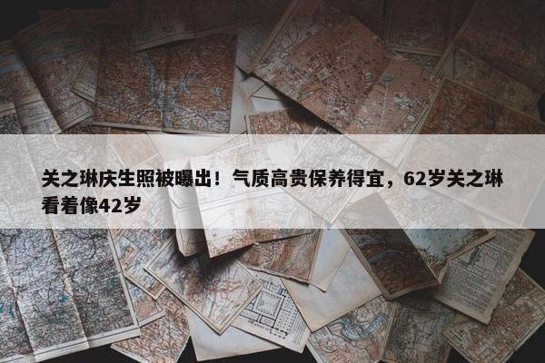 关之琳庆生照被曝出！气质高贵保养得宜，62岁关之琳看着像42岁