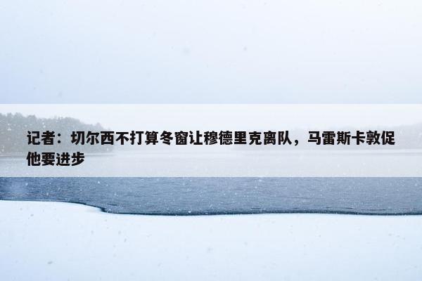 记者：切尔西不打算冬窗让穆德里克离队，马雷斯卡敦促他要进步