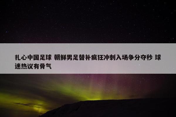 扎心中国足球 朝鲜男足替补疯狂冲刺入场争分夺秒 球迷热议有骨气