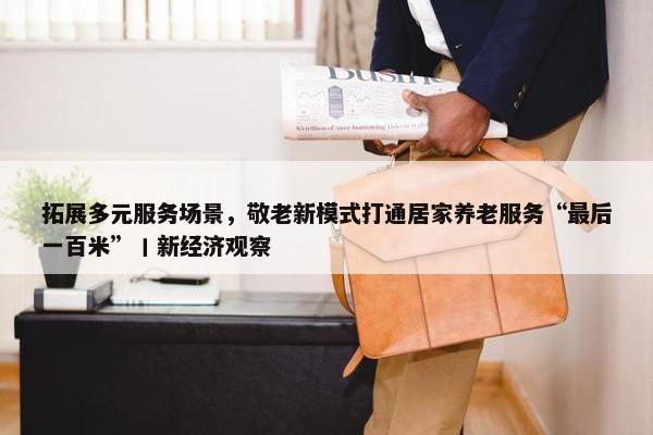 拓展多元服务场景，敬老新模式打通居家养老服务“最后一百米”丨新经济观察