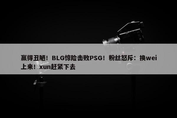 赢得丑陋！BLG惊险击败PSG！粉丝怒斥：换wei上来！xun赶紧下去