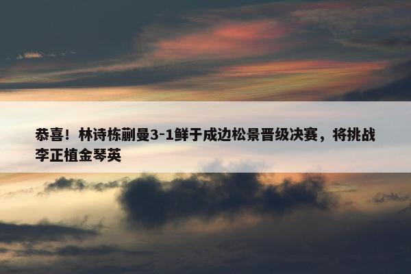 恭喜！林诗栋蒯曼3-1鲜于成边松景晋级决赛，将挑战李正植金琴英