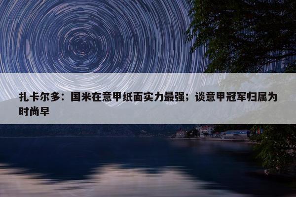 扎卡尔多：国米在意甲纸面实力最强；谈意甲冠军归属为时尚早