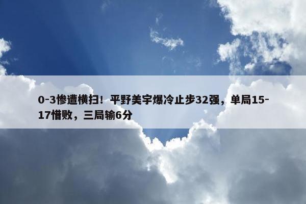 0-3惨遭横扫！平野美宇爆冷止步32强，单局15-17惜败，三局输6分