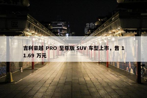 吉利豪越 PRO 至尊版 SUV 车型上市，售 11.69 万元