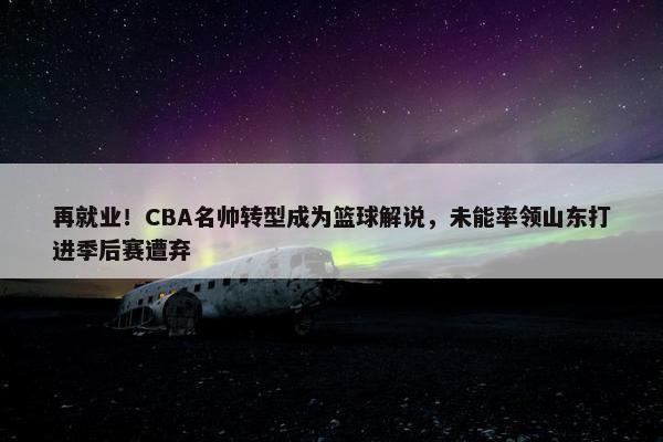 再就业！CBA名帅转型成为篮球解说，未能率领山东打进季后赛遭弃