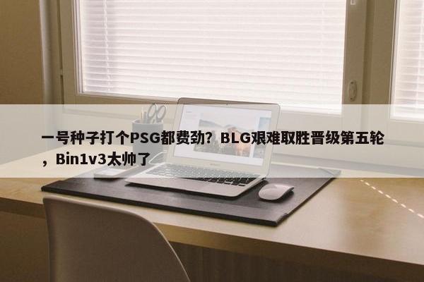 一号种子打个PSG都费劲？BLG艰难取胜晋级第五轮，Bin1v3太帅了