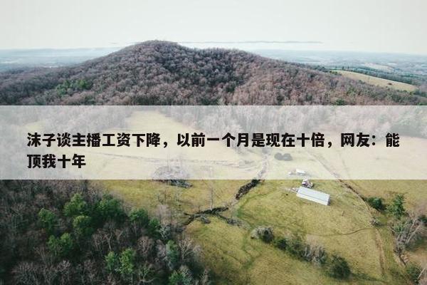 沫子谈主播工资下降，以前一个月是现在十倍，网友：能顶我十年