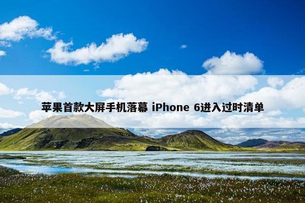 苹果首款大屏手机落幕 iPhone 6进入过时清单