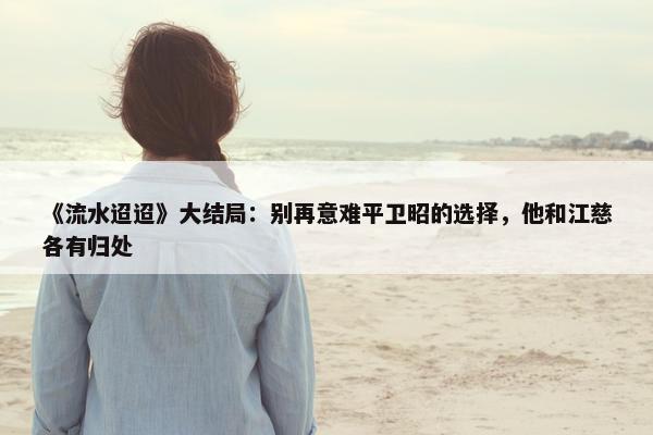 《流水迢迢》大结局：别再意难平卫昭的选择，他和江慈各有归处