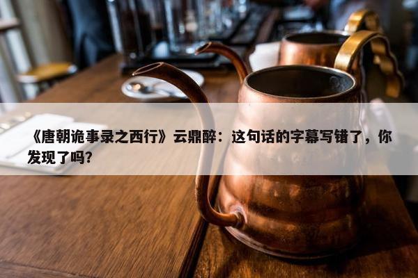 《唐朝诡事录之西行》云鼎醉：这句话的字幕写错了，你发现了吗？