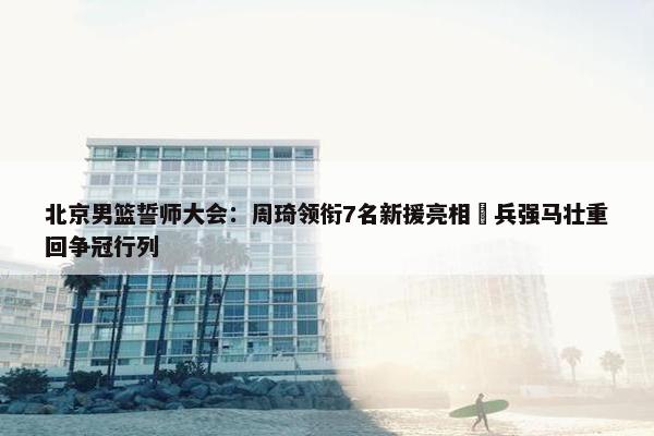 北京男篮誓师大会：周琦领衔7名新援亮相 兵强马壮重回争冠行列