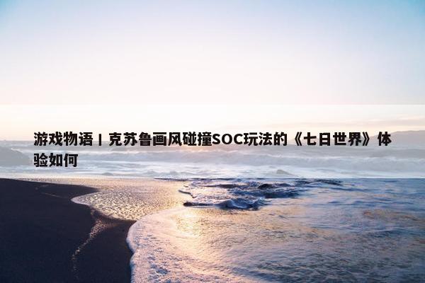 游戏物语丨克苏鲁画风碰撞SOC玩法的《七日世界》体验如何