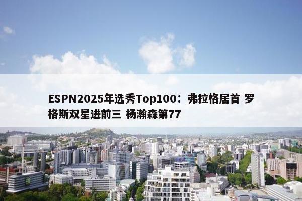 ESPN2025年选秀Top100：弗拉格居首 罗格斯双星进前三 杨瀚森第77