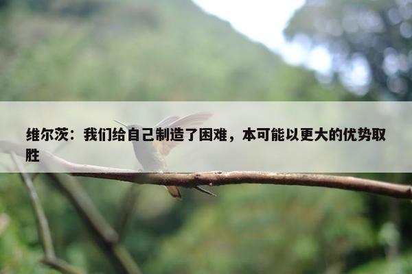 维尔茨：我们给自己制造了困难，本可能以更大的优势取胜