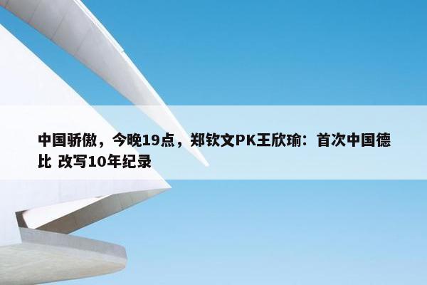 中国骄傲，今晚19点，郑钦文PK王欣瑜：首次中国德比 改写10年纪录