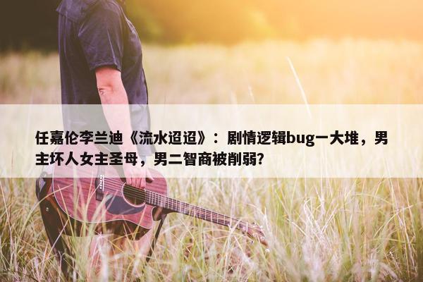 任嘉伦李兰迪《流水迢迢》：剧情逻辑bug一大堆，男主坏人女主圣母，男二智商被削弱？