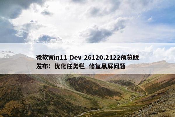 微软Win11 Dev 26120.2122预览版发布：优化任务栏_修复黑屏问题