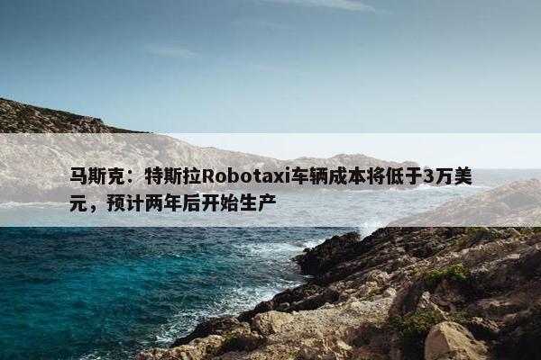 马斯克：特斯拉Robotaxi车辆成本将低于3万美元，预计两年后开始生产