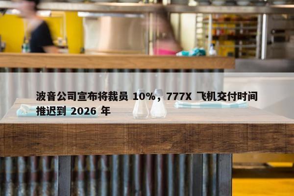 波音公司宣布将裁员 10%，777X 飞机交付时间推迟到 2026 年