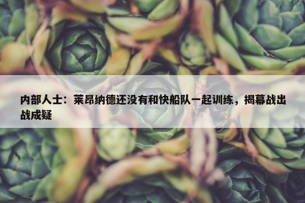 内部人士：莱昂纳德还没有和快船队一起训练，揭幕战出战成疑