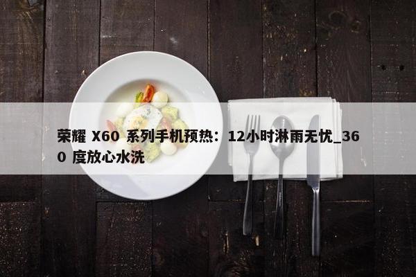 荣耀 X60 系列手机预热：12小时淋雨无忧_360 度放心水洗