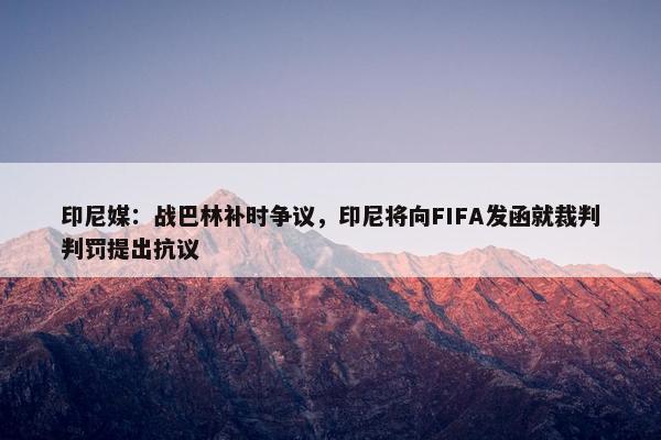 印尼媒：战巴林补时争议，印尼将向FIFA发函就裁判判罚提出抗议