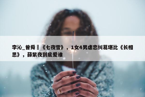 李沁_曾舜晞《七夜雪》，1女4男虐恋纠葛堪比《长相思》，薛紫夜到底爱谁