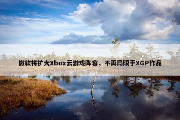 微软将扩大Xbox云游戏阵容，不再局限于XGP作品