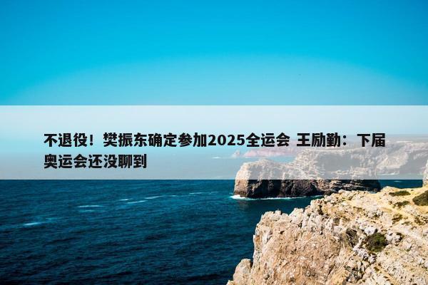 不退役！樊振东确定参加2025全运会 王励勤：下届奥运会还没聊到