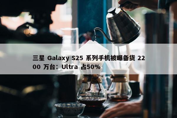 三星 Galaxy S25 系列手机被曝备货 2200 万台：Ultra 占50%