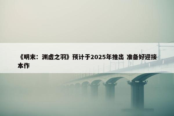 《明末：渊虚之羽》预计于2025年推出 准备好迎接本作