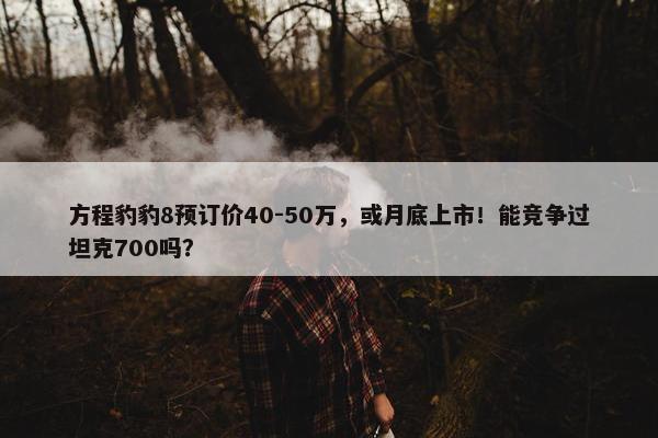 方程豹豹8预订价40-50万，或月底上市！能竞争过坦克700吗？