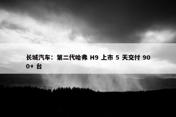 长城汽车：第二代哈弗 H9 上市 5 天交付 900+ 台